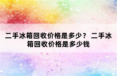 二手冰箱回收价格是多少？ 二手冰箱回收价格是多少钱